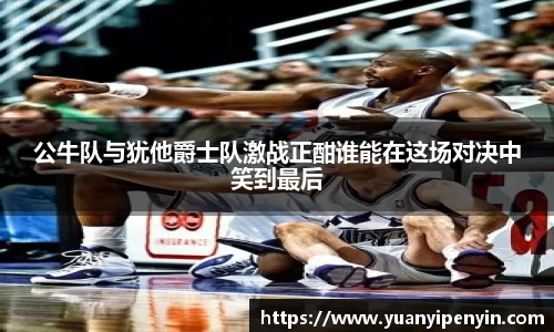 公牛队与犹他爵士队激战正酣谁能在这场对决中笑到最后
